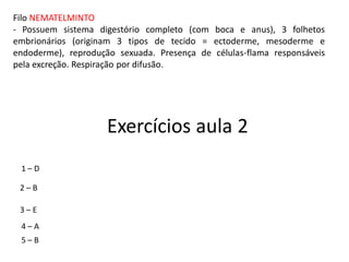 Filo NEMATELMINTO
- Possuem sistema digestório completo (com boca e anus), 3 folhetos
embrionários (originam 3 tipos de tecido = ectoderme, mesoderme e
endoderme), reprodução sexuada. Presença de células-flama responsáveis
pela excreção. Respiração por difusão.
Exercícios aula 2
1 – D
2 – B
3 – E
4 – A
5 – B
 