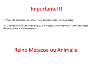 Importante!!!
1 - Vírus não pertencem a nenhum reino. Considere todos como parasitas
2 – O reino protista é um problema para classificação, se você encontrar uma classificação
diferente, isto é aceito no vestibular.
Reino Metazoa ou Animalia
 