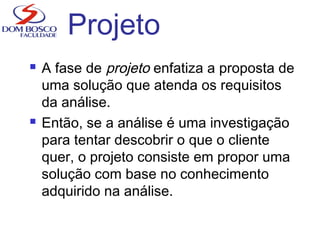 Projeto
 A fase de projeto enfatiza a proposta de
uma solução que atenda os requisitos
da análise.
 Então, se a análise é uma investigação
para tentar descobrir o que o cliente
quer, o projeto consiste em propor uma
solução com base no conhecimento
adquirido na análise.
 