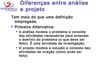 Diferenças entre análise
e projeto
Tem mais do que uma definição
empregada.
 Primeira Alternativa:
 A análise modela o problema e consiste
das atividades necessárias para entender
o domínio do problema (o que deve ser
feito). É uma atividade de investigação.
 O projeto modela a solução e consiste das
atividades de criação (como pode ser
feito)
 