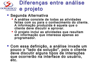  Segunda Alternativa
 A análise consiste de todas as atividades
feitas com ou para o conhecimento do cliente.
A informação produzida é aquela que o
cliente deve discutir e aprovar.
 O projeto inclui as atividades que resultam
em informação que interessa apenas ao
programador.
 Com essa definição, a análise invade um
pouco o “lado da solução”, pois o cliente
deve discutir alguns tipos de interações
que ocorrerão na interface do usuário,
etc.
Diferenças entre análise
e projeto
 