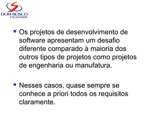  Os projetos de desenvolvimento de
software apresentam um desafio
diferente comparado à maioria dos
outros tipos de projetos como projetos
de engenharia ou manufatura.
 Nesses casos, quase sempre se
conhece a priori todos os requisitos
claramente.
 
