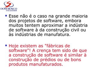  Esse não é o caso na grande maioria
dos projetos de software, embora
muitos tentem aproximar a indústria
de software à da construção civil ou
às indústrias de manufatura.
 Hoje existem as "fábricas de
software"! A crença tem sido de que
a construção de software é similar à
construção de prédios ou de bons
produtos manufaturados.
 