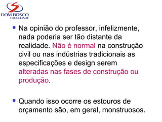  Na opinião do professor, infelizmente,
nada poderia ser tão distante da
realidade. Não é normal na construção
civil ou nas indústrias tradicionais as
especificações e design serem
alteradas nas fases de construção ou
produção.
 Quando isso ocorre os estouros de
orçamento são, em geral, monstruosos.
 