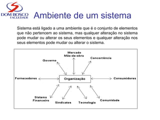 Ambiente de um sistema
Sistema está ligado a uma ambiente que é o conjunto de elementos
que não pertencem ao sistema, mas qualquer alteração no sistema
pode mudar ou alterar os seus elementos e qualquer alteração nos
seus elementos pode mudar ou alterar o sistema.
 