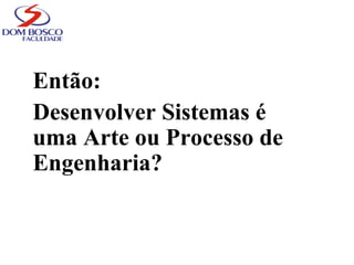 Então:
Desenvolver Sistemas é
uma Arte ou Processo de
Engenharia?
 
