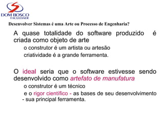 Desenvolver Sistemas é uma Arte ou Processo de Engenharia?
A quase totalidade do software produzido é
criada como objeto de arte
o construtor é um artista ou artesão
criatividade é a grande ferramenta.
O ideal seria que o software estivesse sendo
desenvolvido como artefato de manufatura
o construtor é um técnico
e o rigor científico - as bases de seu desenvolvimento
- sua principal ferramenta.
 