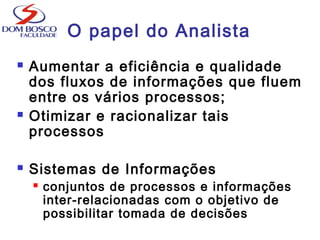 O papel do Analista
 Aumentar a eficiência e qualidade
dos fluxos de informações que fluem
entre os vários processos;
 Otimizar e racionalizar tais
processos
 Sistemas de Informações
 conjuntos de processos e informações
inter-relacionadas com o objetivo de
possibilitar tomada de decisões
 