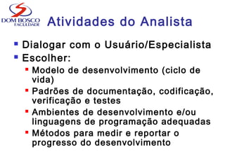 Atividades do Analista
 Dialogar com o Usuário/Especialista
 Escolher:
 Modelo de desenvolvimento (ciclo de
vida)
 Padrões de documentação, codificação,
verificação e testes
 Ambientes de desenvolvimento e/ou
linguagens de programação adequadas
 Métodos para medir e reportar o
progresso do desenvolvimento
 