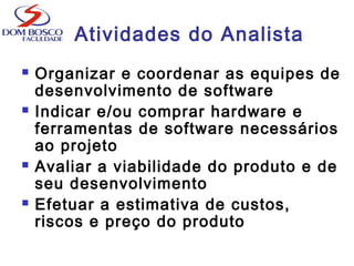 Atividades do Analista
 Organizar e coordenar as equipes de
desenvolvimento de software
 Indicar e/ou comprar hardware e
ferramentas de software necessários
ao projeto
 Avaliar a viabilidade do produto e de
seu desenvolvimento
 Efetuar a estimativa de custos,
riscos e preço do produto
 