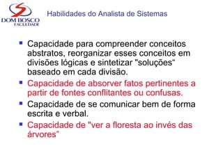 Habilidades do Analista de Sistemas
 Capacidade para compreender conceitos
abstratos, reorganizar esses conceitos em
divisões lógicas e sintetizar "soluções“
baseado em cada divisão.
 Capacidade de absorver fatos pertinentes a
partir de fontes conflitantes ou confusas.
 Capacidade de se comunicar bem de forma
escrita e verbal.
 Capacidade de "ver a floresta ao invés das
árvores”
 