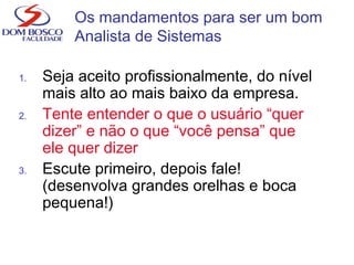 1. Seja aceito profissionalmente, do nível
mais alto ao mais baixo da empresa.
2. Tente entender o que o usuário “quer
dizer” e não o que “você pensa” que
ele quer dizer
3. Escute primeiro, depois fale!
(desenvolva grandes orelhas e boca
pequena!)
Os mandamentos para ser um bom
Analista de Sistemas
 