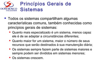 Princípios Gerais de
Sistemas
 Todos os sistemas compartilham algumas
características comuns, também conhecidas como
princípios gerais de sistemas:
 Quanto mais especializado é um sistema, menos capaz
ele é de se adaptar a circunstâncias diferentes;
 Quanto maior for um sistema, maior o número de seus
recursos que serão destinados à sua manutenção diária;
 Os sistemas sempre fazem parte de sistemas maiores e
sempre podem ser divididos em sistemas menores;
 Os sistemas crescem.
 