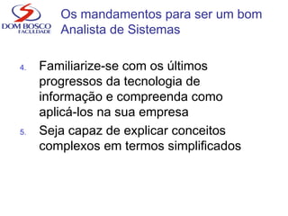 4. Familiarize-se com os últimos
progressos da tecnologia de
informação e compreenda como
aplicá-los na sua empresa
5. Seja capaz de explicar conceitos
complexos em termos simplificados
Os mandamentos para ser um bom
Analista de Sistemas
 