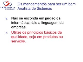 6. Não se esconda em jargão da
informática; fale a linguagem da
empresa.
7. Utilize os princípios básicos da
qualidade, seja em produtos ou
serviços.
Os mandamentos para ser um bom
Analista de Sistemas
 