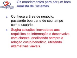 8. Conheça a área de negócio,
passando boa parte de seu tempo
com o usuário.
9. Sugira soluções inovadoras aos
requisitos de informação e desenvolva
com clareza, analisando sempre a
relação custo/benefício, utilzando
alternativas viáveis.
Os mandamentos para ser um bom
Analista de Sistemas
 