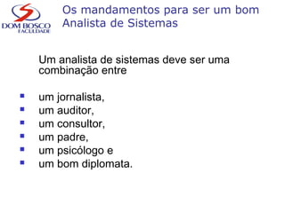 Os mandamentos para ser um bom
Analista de Sistemas
Um analista de sistemas deve ser uma
combinação entre
 um jornalista,
 um auditor,
 um consultor,
 um padre,
 um psicólogo e
 um bom diplomata.
 