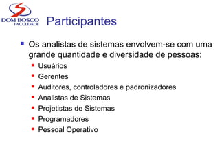 Participantes
 Os analistas de sistemas envolvem-se com uma
grande quantidade e diversidade de pessoas:
 Usuários
 Gerentes
 Auditores, controladores e padronizadores
 Analistas de Sistemas
 Projetistas de Sistemas
 Programadores
 Pessoal Operativo
 