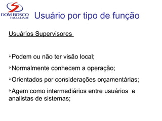 Usuário por tipo de função
Usuários Supervisores
Podem ou não ter visão local;
Normalmente conhecem a operação;
Orientados por considerações orçamentárias;
Agem como intermediários entre usuários e
analistas de sistemas;
 