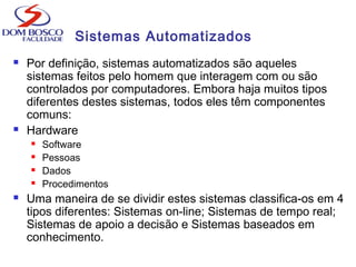 Sistemas Automatizados
 Por definição, sistemas automatizados são aqueles
sistemas feitos pelo homem que interagem com ou são
controlados por computadores. Embora haja muitos tipos
diferentes destes sistemas, todos eles têm componentes
comuns:
 Hardware
 Software
 Pessoas
 Dados
 Procedimentos
 Uma maneira de se dividir estes sistemas classifica-os em 4
tipos diferentes: Sistemas on-line; Sistemas de tempo real;
Sistemas de apoio a decisão e Sistemas baseados em
conhecimento.
 
