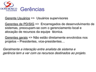 Gerências
Gerente Usuários => Usuários supervisores
Gerentes de PD/SIG => Encarregados de desenvolvimento de
sistemas, preocupam-se com o gerenciamento local e
alocação de recursos da equipe técnica.
Gerentes gerais => Não estão diretamente envolvidos nos
projetos – Presidentes, vice-presidentes…
Geralmente a interação entre analista de sistema e
gerência tem a ver com os recursos destinados ao projeto.
 