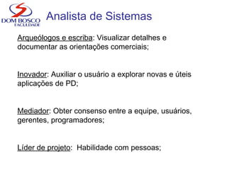Analista de Sistemas
Arqueólogos e escriba: Visualizar detalhes e
documentar as orientações comerciais;
Inovador: Auxiliar o usuário a explorar novas e úteis
aplicações de PD;
Mediador: Obter consenso entre a equipe, usuários,
gerentes, programadores;
Líder de projeto: Habilidade com pessoas;
 