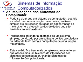 Sistemas de Informação
Computadorizados
 As Implicações dos Sistemas de
Computador
 Pode-se dizer que um sistema de computador, quando
estudado como uma função matemática, realiza o
simples ato de receber entradas de dados vindas do
meio externo e produzir saídas de dados que são
enviadas ao meio externo.
 Poderíamos entender a operação de um sistema
simples, conduzido por um software do tipo calculadora
ou editor de texto como a computação de uma função
mátemática.
 Este cenário fica bem mais complexo no momento em
que associamos um histórico de informações aos
sistemas de computador, criando Sistemas de
Informação Computacionais.
 