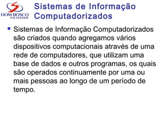 Sistemas de Informação
Computadorizados
 Sistemas de Informação Computadorizados
são criados quando agregamos vários
dispositivos computacionais através de uma
rede de computadores, que utilizam uma
base de dados e outros programas, os quais
são operados continuamente por uma ou
mais pessoas ao longo de um período de
tempo.
 