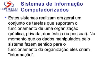 Sistemas de Informação
Computadorizados
 Estes sistemas realizam em geral um
conjunto de tarefas que suportam o
funcionamento de uma organização
(pública, privada, doméstica ou pessoal). No
momento que os dados manipulados pelo
sistema fazem sentido para o
funcionamento da organização eles criam
"informação".
 