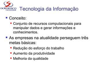 Tecnologia da Informação
 Conceito:
 Conjunto de recursos computacionais para
manipular dados e gerar informações e
conhecimentos.
 As empresas na atualidade perseguem três
metas básicas:
 Redução do esforço do trabalho
 Aumento da produtividade
 Melhoria da qualidade
 