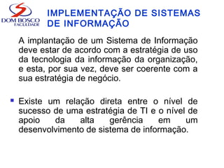 IMPLEMENTAÇÃO DE SISTEMAS
DE INFORMAÇÃO
A implantação de um Sistema de Informação
deve estar de acordo com a estratégia de uso
da tecnologia da informação da organização,
e esta, por sua vez, deve ser coerente com a
sua estratégia de negócio.
 Existe um relação direta entre o nível de
sucesso de uma estratégia de TI e o nível de
apoio da alta gerência em um
desenvolvimento de sistema de informação.
 