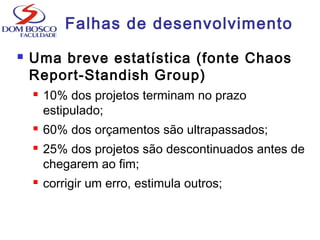 Falhas de desenvolvimento
 Uma breve estatística (fonte Chaos
Report-Standish Group)
 10% dos projetos terminam no prazo
estipulado;
 60% dos orçamentos são ultrapassados;
 25% dos projetos são descontinuados antes de
chegarem ao fim;
 corrigir um erro, estimula outros;
 