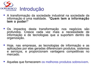 Introdução
 A transformação da sociedade industrial na sociedade da
informação é uma realidade. *Quem tem a informação
tem o poder!*
 Os impactos desta transformação nos negócios são
profundos. Cresce cada vez mais a necessidade de
informação e de tecnologias que a suportem dentro da
organização.
 Hoje, nas empresas, as tecnologias de informação e as
aplicações por elas geradas diferenciam produtos, sistemas
e serviços, e proporcionam vantagens competitivas no
mercado.
 Aquelas que fornecerem os melhores produtos sobrevivem.
 