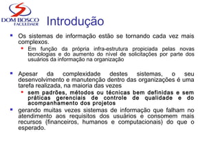 Introdução
 Os sistemas de informação estão se tornando cada vez mais
complexos.
 Em função da própria infra-estrutura propiciada pelas novas
tecnologias e do aumento do nível de solicitações por parte dos
usuários da informação na organização
 Apesar da complexidade destes sistemas, o seu
desenvolvimento e manutenção dentro das organizações é uma
tarefa realizada, na maioria das vezes
 sem padrões, métodos ou técnicas bem definidas e sem
práticas gerenciais de controle de qualidade e do
acompanhamento dos projetos
 gerando muitas vezes sistemas de informação que falham no
atendimento aos requisitos dos usuários e consomem mais
recursos (financeiros, humanos e computacionais) do que o
esperado.
 