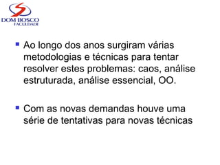  Ao longo dos anos surgiram várias
metodologias e técnicas para tentar
resolver estes problemas: caos, análise
estruturada, análise essencial, OO.
 Com as novas demandas houve uma
série de tentativas para novas técnicas
 