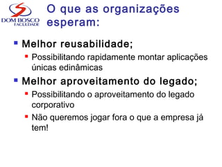 O que as organizações
esperam:
 Melhor reusabilidade;
 Possibilitando rapidamente montar aplicações
únicas edinâmicas
 Melhor aproveitamento do legado;
 Possibilitando o aproveitamento do legado
corporativo
 Não queremos jogar fora o que a empresa já
tem!
 