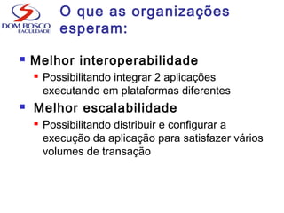 O que as organizações
esperam:
 Melhor interoperabilidade
 Possibilitando integrar 2 aplicações
executando em plataformas diferentes
 Melhor escalabilidade
 Possibilitando distribuir e configurar a
execução da aplicação para satisfazer vários
volumes de transação
 