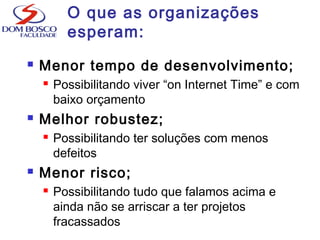 O que as organizações
esperam:
 Menor tempo de desenvolvimento;
 Possibilitando viver “on Internet Time” e com
baixo orçamento
 Melhor robustez;
 Possibilitando ter soluções com menos
defeitos
 Menor risco;
 Possibilitando tudo que falamos acima e
ainda não se arriscar a ter projetos
fracassados
 