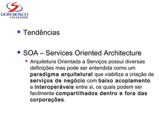  Tendências
 SOA – Services Oriented Architecture
 Arquitetura Orientada a Serviços possui diversas
definições mas pode ser entendida como um
paradigma arquitetural que viabiliza a criação de
serviços de negócio com baixo acoplamento
e interoperáveis entre si, os quais podem ser
facilmente compartilhados dentro e fora das
corporações.
 