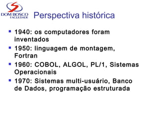 Perspectiva histórica
 1940: os computadores foram
inventados
 1950: linguagem de montagem,
Fortran
 1960: COBOL, ALGOL, PL/1, Sistemas
Operacionais
 1970: Sistemas multi-usuário, Banco
de Dados, programação estruturada
 