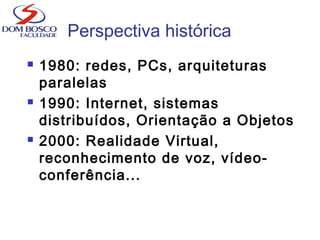 Perspectiva histórica
 1980: redes, PCs, arquiteturas
paralelas
 1990: Internet, sistemas
distribuídos, Orientação a Objetos
 2000: Realidade Virtual,
reconhecimento de voz, vídeo-
conferência...
 