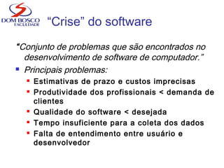 “Crise” do software
“Conjunto de problemas que são encontrados no
desenvolvimento de software de computador.”
 Principais problemas:
 Estimativas de prazo e custos imprecisas
 Produtividade dos profissionais < demanda de
clientes
 Qualidade do software < desejada
 Tempo insuficiente para a coleta dos dados
 Falta de entendimento entre usuário e
desenvolvedor
 