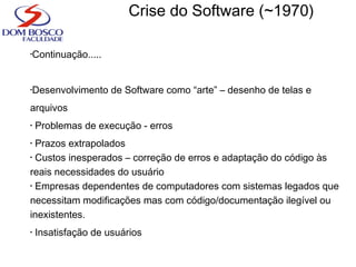 •Continuação.....
•Desenvolvimento de Software como “arte” – desenho de telas e
arquivos
• Problemas de execução - erros
• Prazos extrapolados
• Custos inesperados – correção de erros e adaptação do código às
reais necessidades do usuário
• Empresas dependentes de computadores com sistemas legados que
necessitam modificações mas com código/documentação ilegível ou
inexistentes.
• Insatisfação de usuários
Crise do Software (~1970)
 