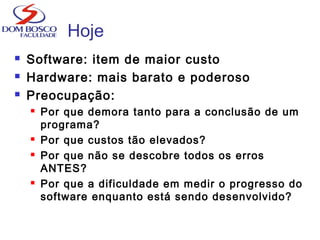 Hoje
 Software: item de maior custo
 Hardware: mais barato e poderoso
 Preocupação:
 Por que demora tanto para a conclusão de um
programa?
 Por que custos tão elevados?
 Por que não se descobre todos os erros
ANTES?
 Por que a dificuldade em medir o progresso do
software enquanto está sendo desenvolvido?
 