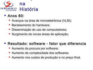 na
História
 Anos 80:
 Avanços na área de microeletrônica (VLSI);
 Barateamento do hardware;
 Disseminação do uso de computadores;
 Surgimento de novas áreas de aplicação;
 Resultado: software - fator que diferencia
 Aumento da procura por software;
 Aumento da complexidade dos softwares.
 Aumento nos custos de produção e no preço final.
 