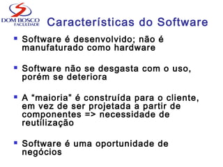 Características do Software
 Software é desenvolvido; não é
manufaturado como hardware
 Software não se desgasta com o uso,
porém se deteriora
 A “maioria” é construída para o cliente,
em vez de ser projetada a partir de
componentes => necessidade de
reutilização
 Software é uma oportunidade de
negócios
 