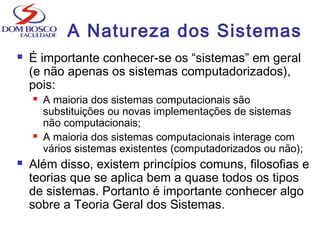 A Natureza dos Sistemas
 É importante conhecer-se os “sistemas” em geral
(e não apenas os sistemas computadorizados),
pois:
 A maioria dos sistemas computacionais são
substituições ou novas implementações de sistemas
não computacionais;
 A maioria dos sistemas computacionais interage com
vários sistemas existentes (computadorizados ou não);
 Além disso, existem princípios comuns, filosofias e
teorias que se aplica bem a quase todos os tipos
de sistemas. Portanto é importante conhecer algo
sobre a Teoria Geral dos Sistemas.
 
