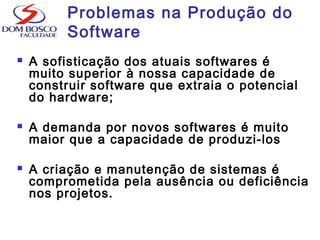 Problemas na Produção do
Software
 A sofisticação dos atuais softwares é
muito superior à nossa capacidade de
construir software que extraia o potencial
do hardware;
 A demanda por novos softwares é muito
maior que a capacidade de produzi-los
 A criação e manutenção de sistemas é
comprometida pela ausência ou deficiência
nos projetos.
 