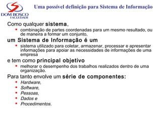 Uma possível definição para Sistema de Informação
Como qualquer sistema,
 combinação de partes coordenadas para um mesmo resultado, ou
de maneira a formar um conjunto,
um Sistema de Informação é um
 sistema utilizado para coletar, armazenar, processar e apresentar
informações para apoiar as necessidades de informações de uma
empresa
e tem como principal objetivo
 melhorar o desempenho dos trabalhos realizados dentro de uma
organização.
Para tanto envolve um série de componentes:
 Hardware,
 Software,
 Pessoas,
 Dados e
 Procedimentos.
 