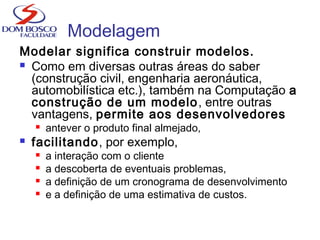 Modelagem
Modelar significa construir modelos.
 Como em diversas outras áreas do saber
(construção civil, engenharia aeronáutica,
automobilística etc.), também na Computação a
construção de um modelo, entre outras
vantagens, permite aos desenvolvedores
 antever o produto final almejado,
 facilitando, por exemplo,
 a interação com o cliente
 a descoberta de eventuais problemas,
 a definição de um cronograma de desenvolvimento
 e a definição de uma estimativa de custos.
 
